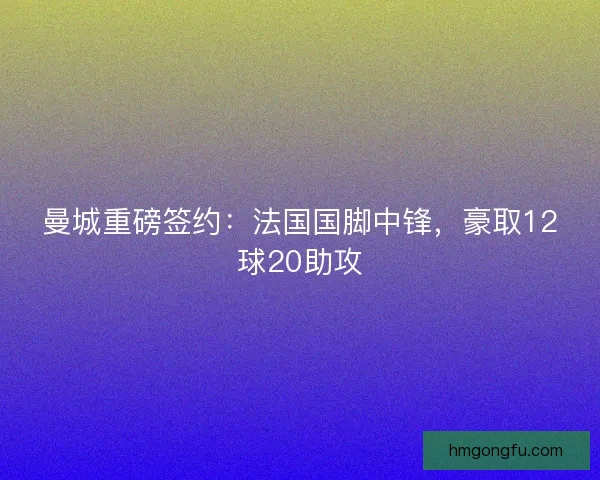 曼城重磅签约：法国国脚中锋，豪取12球20助攻
