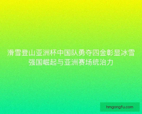 滑雪登山亚洲杯中国队勇夺四金彰显冰雪强国崛起与亚洲赛场统治力