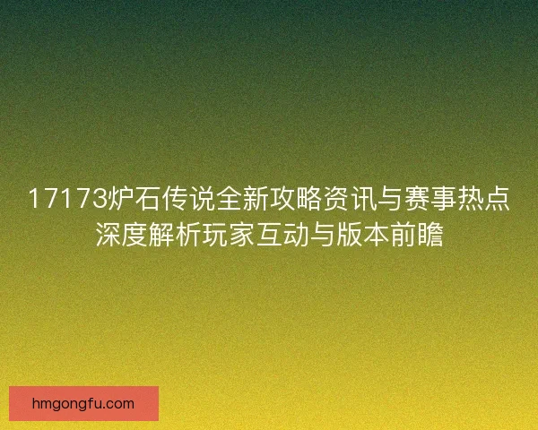 17173炉石传说全新攻略资讯与赛事热点深度解析玩家互动与版本前瞻