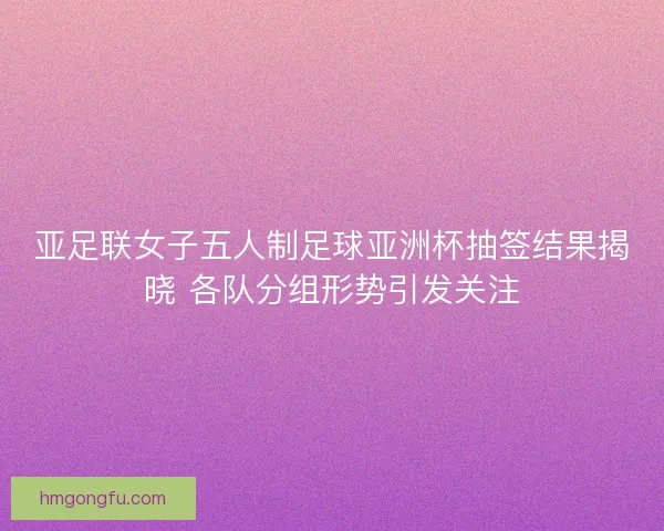 亚足联女子五人制足球亚洲杯抽签结果揭晓 各队分组形势引发关注